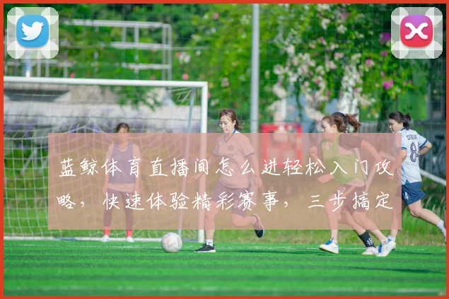 蓝鲸体育直播间怎么进轻松入门攻略，快速体验精彩赛事，三步搞定，不容错过