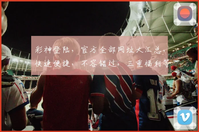 彩神登陆，官方全部网址大汇总，快速便捷，不容错过，三重福利等你来