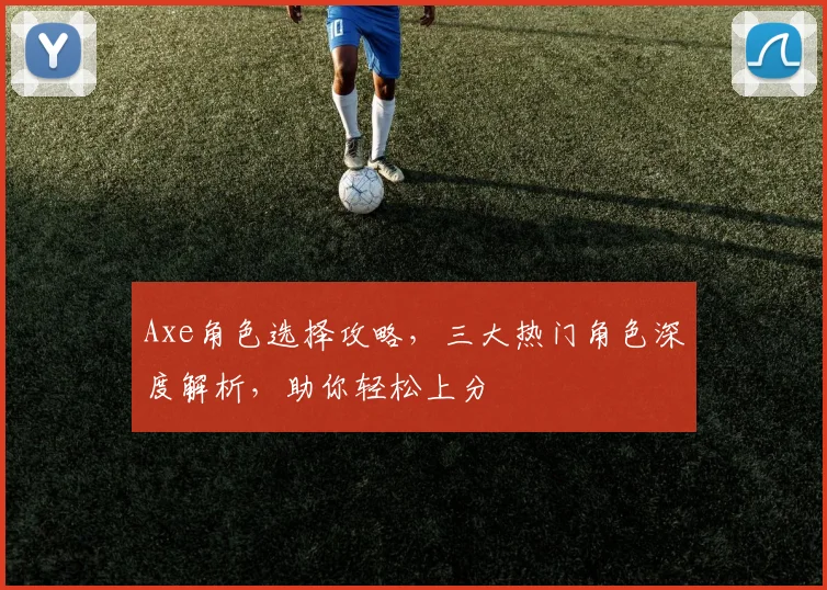 Axe角色选择攻略，三大热门角色深度解析，助你轻松上分