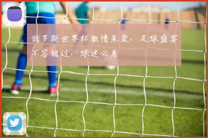 俄罗斯世界杯激情来袭，足球盛宴不容错过，球迷必看