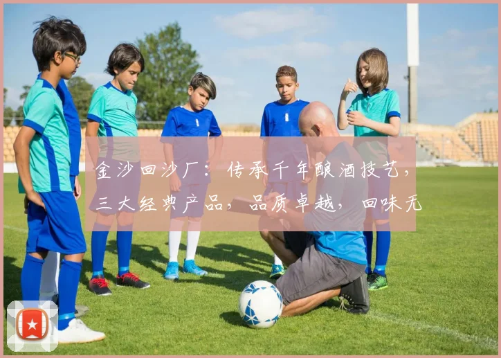 金沙回沙厂：传承千年酿酒技艺，三大经典产品，品质卓越，回味无穷，引领酒文化潮流。